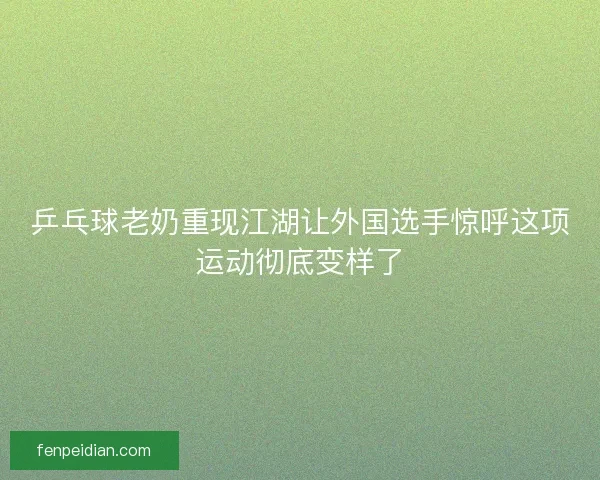 乒乓球老奶重现江湖让外国选手惊呼这项运动彻底变样了