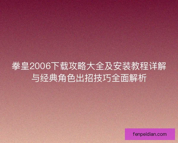 拳皇2006下载攻略大全及安装教程详解与经典角色出招技巧全面解析