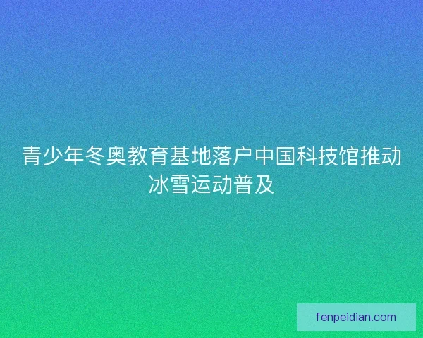 青少年冬奥教育基地落户中国科技馆推动冰雪运动普及