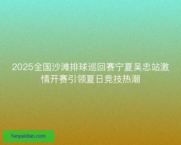 2025全国沙滩排球巡回赛宁夏吴忠站激情开赛引领夏日竞技热潮