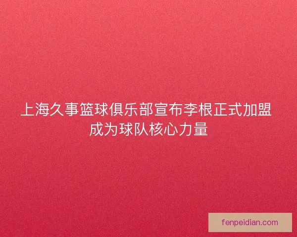 上海久事篮球俱乐部宣布李根正式加盟 成为球队核心力量