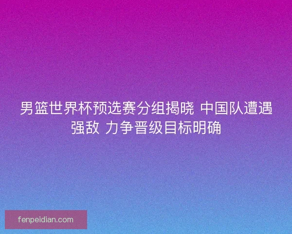 男篮世界杯预选赛分组揭晓 中国队遭遇强敌 力争晋级目标明确