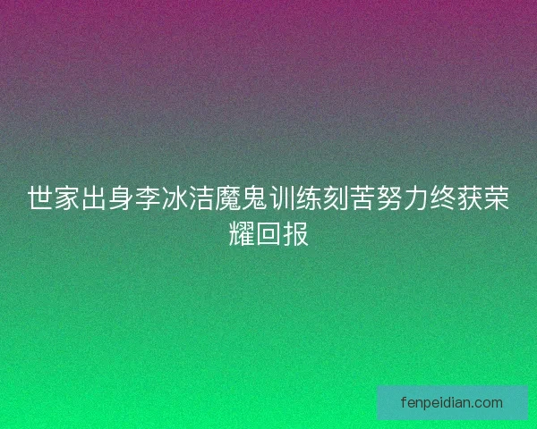 世家出身李冰洁魔鬼训练刻苦努力终获荣耀回报