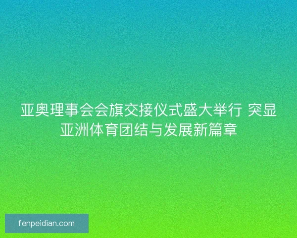 亚奥理事会会旗交接仪式盛大举行 突显亚洲体育团结与发展新篇章