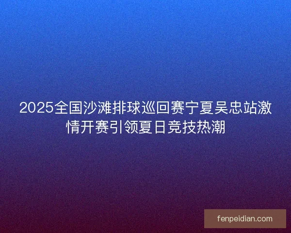 2025全国沙滩排球巡回赛宁夏吴忠站激情开赛引领夏日竞技热潮