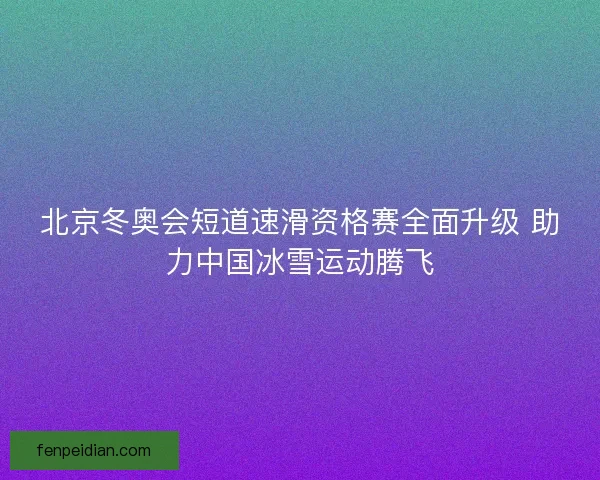 北京冬奥会短道速滑资格赛全面升级 助力中国冰雪运动腾飞 北京冬奥会短道速滑资格赛全面升级 助力中国冰雪运动腾飞