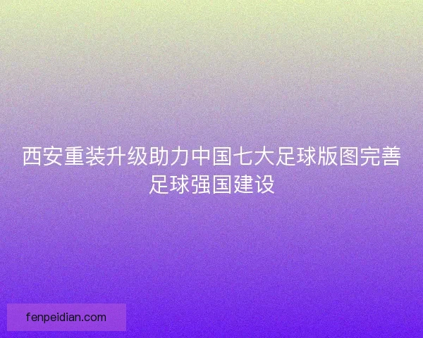 西安重装升级助力中国七大足球版图完善足球强国建设