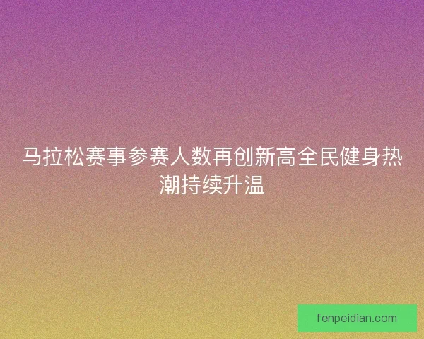 马拉松赛事参赛人数再创新高全民健身热潮持续升温