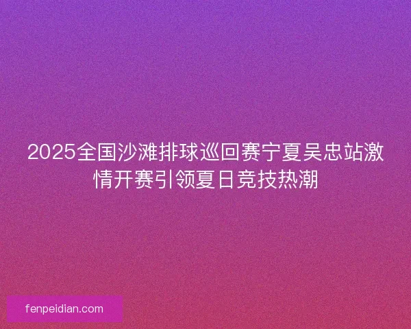 2025全国沙滩排球巡回赛宁夏吴忠站激情开赛引领夏日竞技热潮