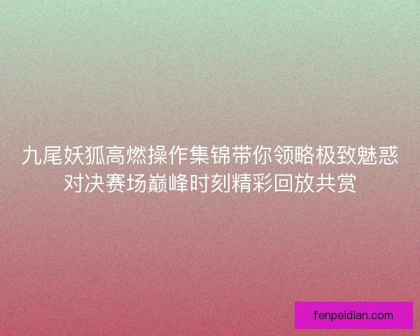 九尾妖狐高燃操作集锦带你领略极致魅惑对决赛场巅峰时刻精彩回放共赏