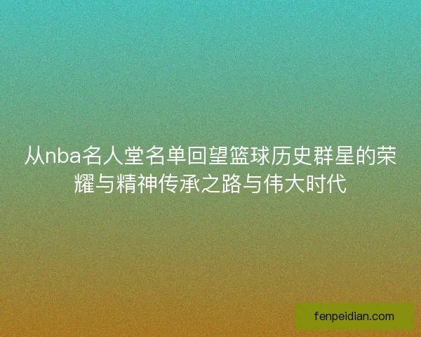 从nba名人堂名单回望篮球历史群星的荣耀与精神传承之路与伟大时代 从nba名人堂名单回望篮球历史群星的荣耀与精神传承之路与伟大时代