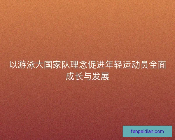 以游泳大国家队理念促进年轻运动员全面成长与发展 以游泳大国家队理念促进年轻运动员全面成长与发展