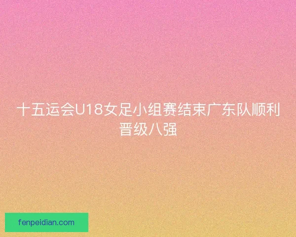 十五运会U18女足小组赛结束广东队顺利晋级八强 十五运会U18女足小组赛结束广东队顺利晋级八强