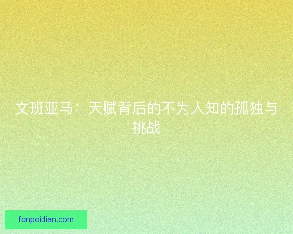 文班亚马：天赋背后的不为人知的孤独与挑战